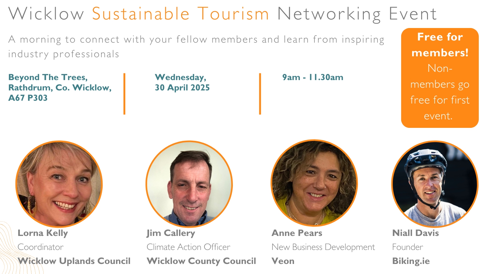 Wicklow Sustainable Tourism Networking Event A morning to connect with your fellow members and learn from inspiring industry professionals. Free for members! Non-members go free for first event. Beyond The Trees, Rathdrum, Co. Wicklow, A67 P303 Wednesday, 30 April 2025 9am - 11.30am Niall Davis Founder Biking.ie Jim Callery Climate Action Officer Wicklow County Council Lorna Kelly Coordinator Wicklow Uplands Council Anne Pears New Business Development Veon