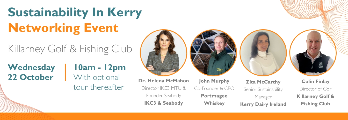 Sustainability In Kerry Networking Event Killarney Golf & Fishing Club Wednesday 22 October Dr. Helena McMahon CEO Seabody John Murphy Co-Founder & CEO Portmagee Whiskey Zita McCarthy Senior Sustainability Manager Kerry Dairy Ireland Colin Finlay Director of Golf Killarney Golf & Fishing Club 10am - 12pm With optional tour thereafter